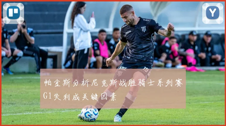 帕金斯分析尼克斯战胜骑士系列赛G1失利成关键因素