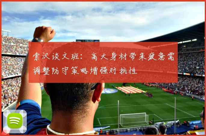 索汉谈文班：高大身材带来疲惫需调整防守策略增强对抗性