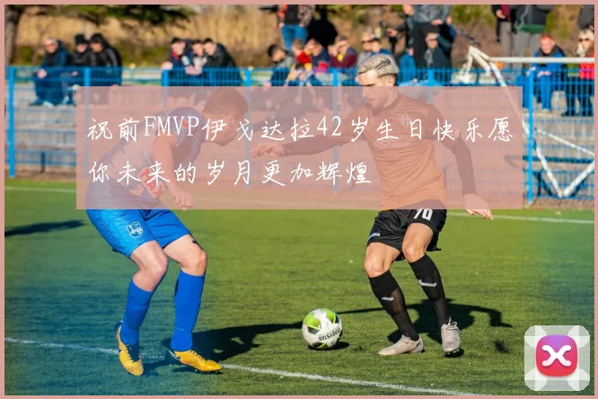 祝前FMVP伊戈达拉42岁生日快乐愿你未来的岁月更加辉煌