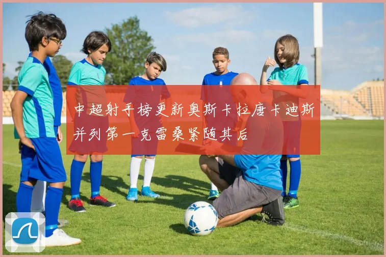 中超射手榜更新奥斯卡拉唐卡迪斯并列第一克雷桑紧随其后