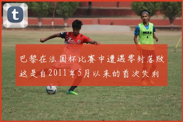 巴黎在法国杯比赛中遭遇零封落败这是自2011年5月以来的首次失利