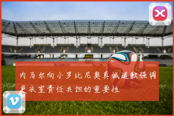 内马尔向小罗比尼奥真诚道歉强调更衣室责任共担的重要性