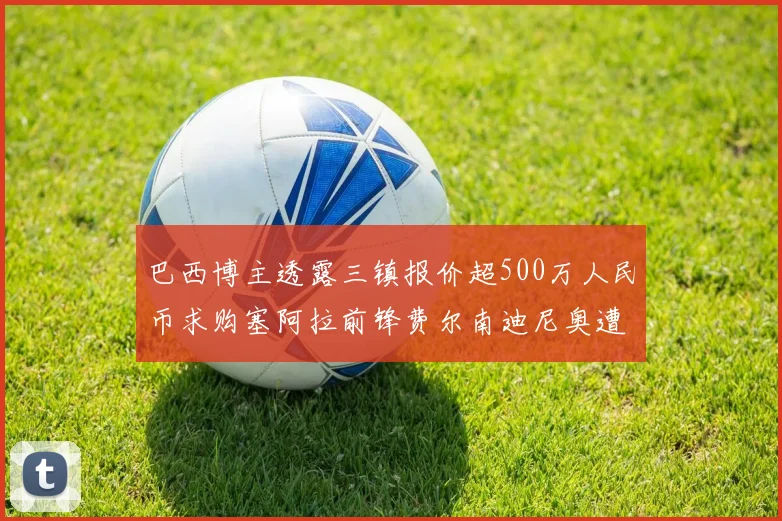 巴西博主透露三镇报价超500万人民币求购塞阿拉前锋费尔南迪尼奥遭拒绝