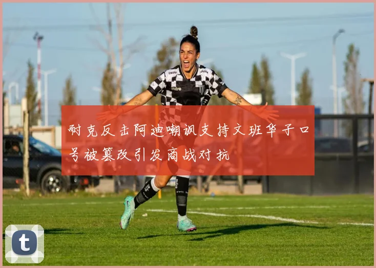 耐克反击阿迪嘲讽支持文班华子口号被篡改引发商战对抗