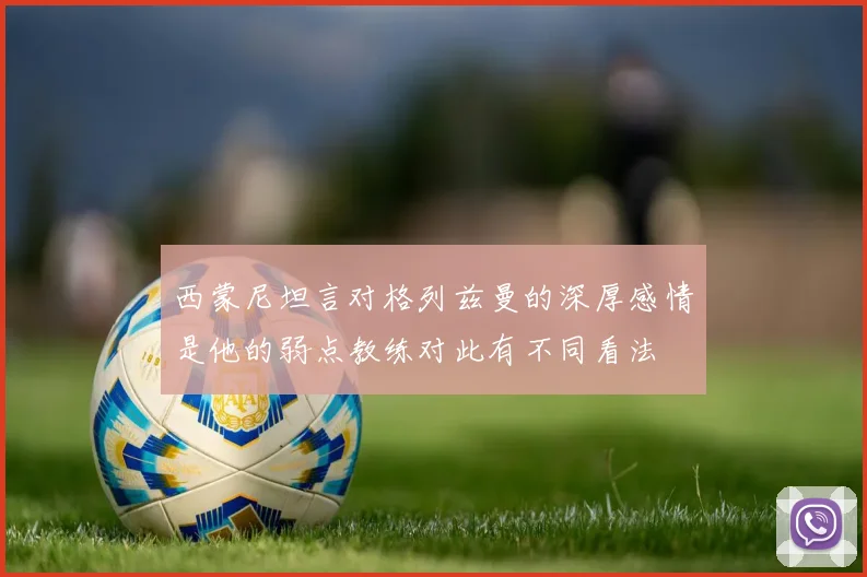 西蒙尼坦言对格列兹曼的深厚感情是他的弱点教练对此有不同看法