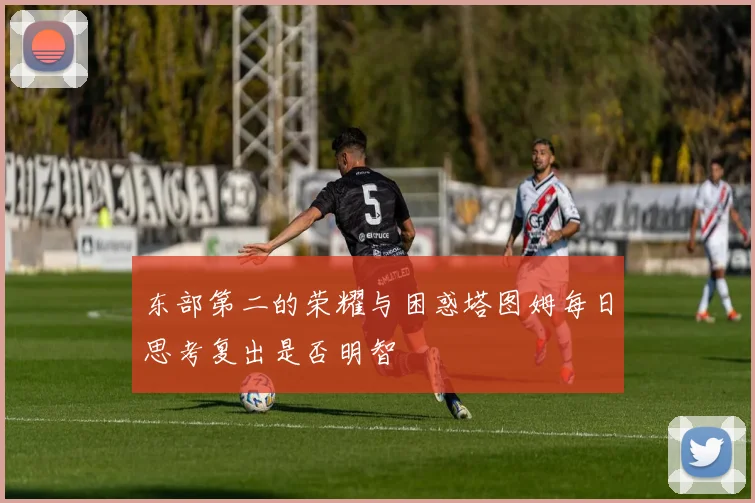 东部第二的荣耀与困惑塔图姆每日思考复出是否明智