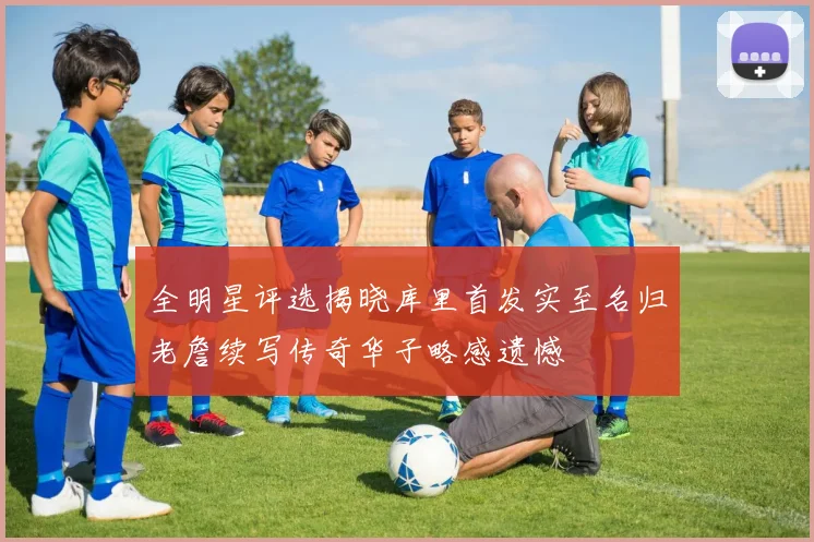 全明星评选揭晓库里首发实至名归老詹续写传奇华子略感遗憾