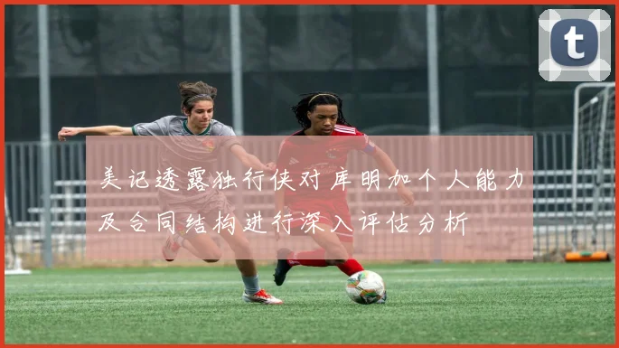美记透露独行侠对库明加个人能力及合同结构进行深入评估分析