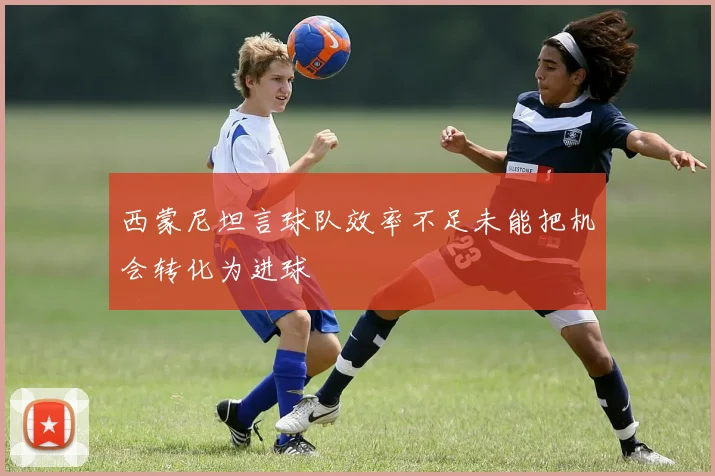 西蒙尼坦言球队效率不足未能把机会转化为进球