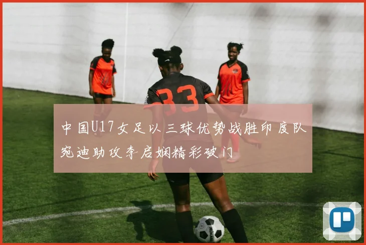 中国U17女足以三球优势战胜印度队宛迪助攻李启娴精彩破门