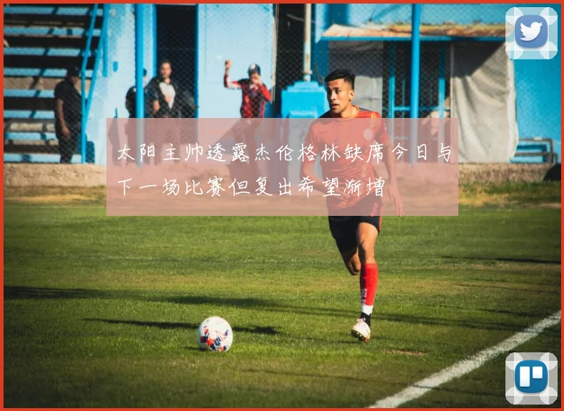 太阳主帅透露杰伦格林缺席今日与下一场比赛但复出希望渐增