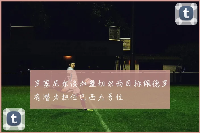 罗塞尼尔谈加盟切尔西目标佩德罗有潜力担任巴西九号位