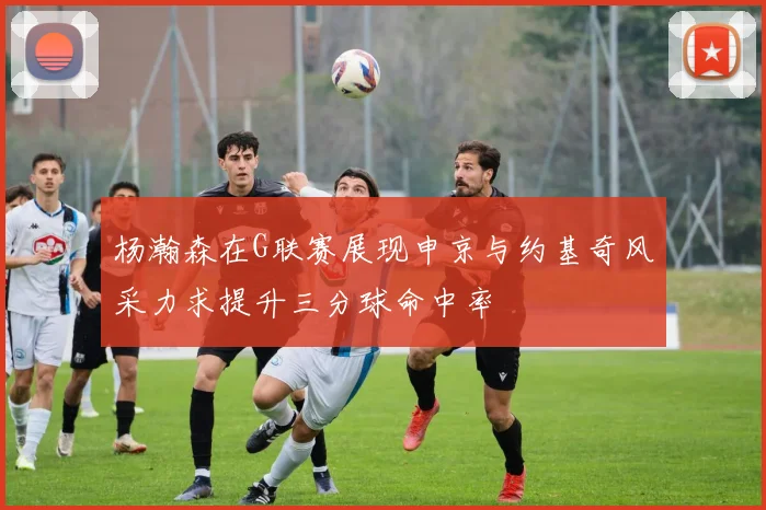 杨瀚森在G联赛展现申京与约基奇风采力求提升三分球命中率