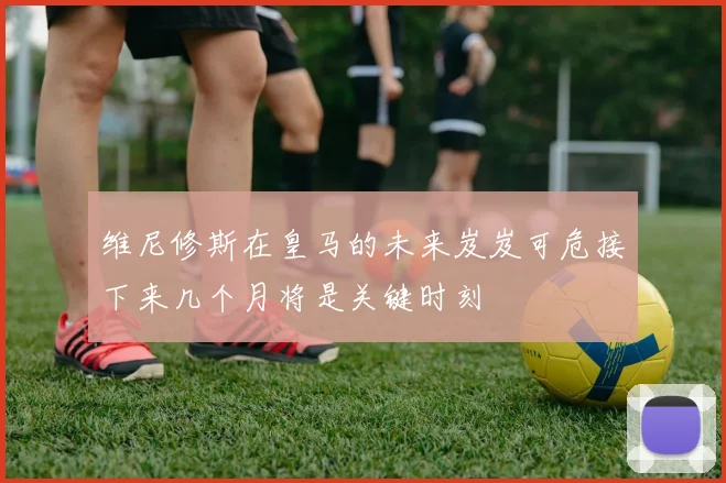 维尼修斯在皇马的未来岌岌可危接下来几个月将是关键时刻