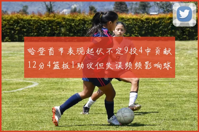 哈登首节表现起伏不定9投4中贡献12分4篮板1助攻但失误频频影响球队节奏
