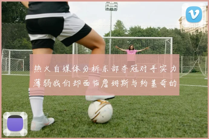 热火自媒体分析东部夺冠对手实力薄弱我们却面临詹姆斯与约基奇的挑战