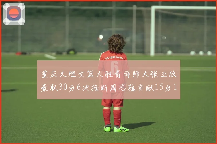 重庆文理女篮大胜青海师大张玉欣豪取30分6次抢断周思蕴贡献15分14篮板10助攻