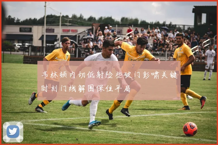 韦林顿内切低射险些破门彭啸关键时刻门线解围保住平局