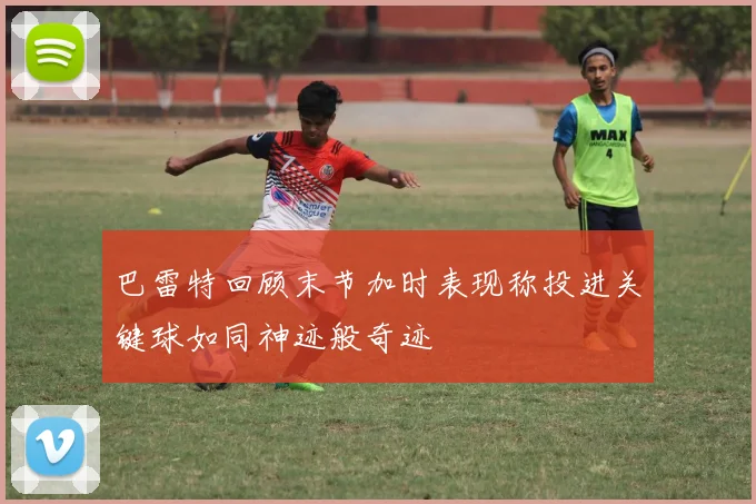巴雷特回顾末节加时表现称投进关键球如同神迹般奇迹