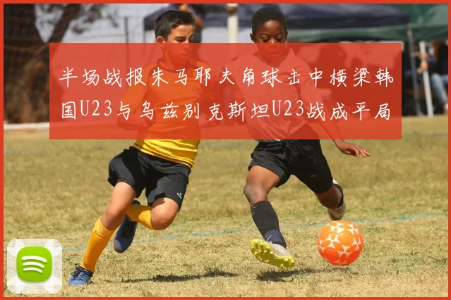 半场战报朱马耶夫角球击中横梁韩国U23与乌兹别克斯坦U23战成平局